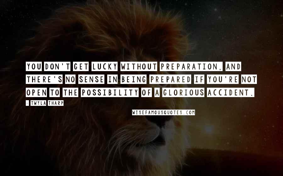 Twyla Tharp Quotes: You don't get lucky without preparation, and there's no sense in being prepared if you're not open to the possibility of a glorious accident.