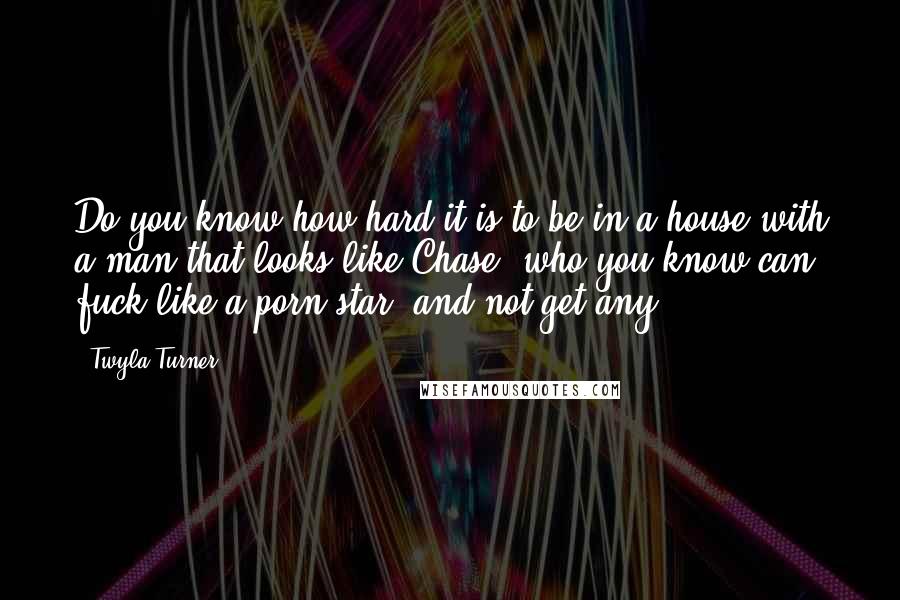 Twyla Turner Quotes: Do you know how hard it is to be in a house with a man that looks like Chase, who you know can fuck like a porn star, and not get any?!