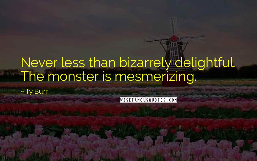 Ty Burr Quotes: Never less than bizarrely delightful. The monster is mesmerizing.