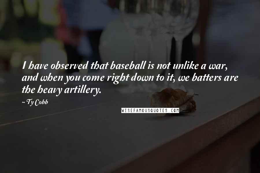 Ty Cobb Quotes: I have observed that baseball is not unlike a war, and when you come right down to it, we batters are the heavy artillery.