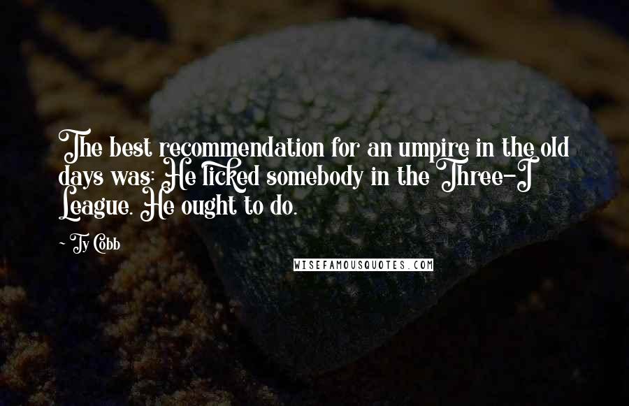 Ty Cobb Quotes: The best recommendation for an umpire in the old days was: He licked somebody in the Three-I League. He ought to do.