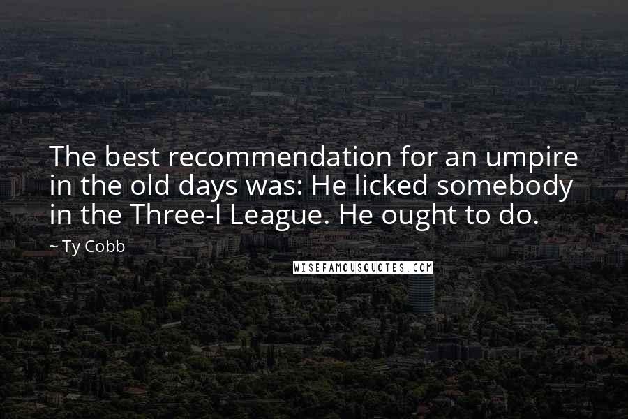 Ty Cobb Quotes: The best recommendation for an umpire in the old days was: He licked somebody in the Three-I League. He ought to do.