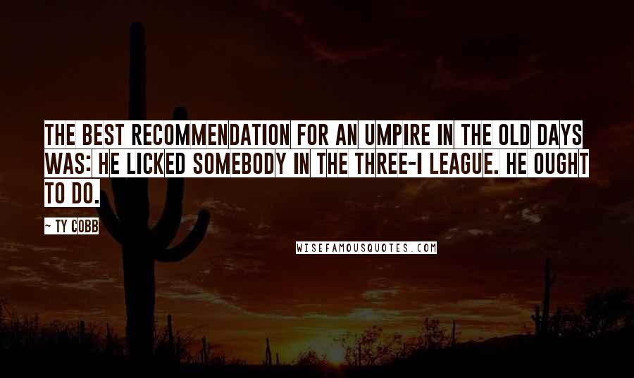 Ty Cobb Quotes: The best recommendation for an umpire in the old days was: He licked somebody in the Three-I League. He ought to do.