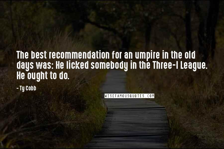 Ty Cobb Quotes: The best recommendation for an umpire in the old days was: He licked somebody in the Three-I League. He ought to do.