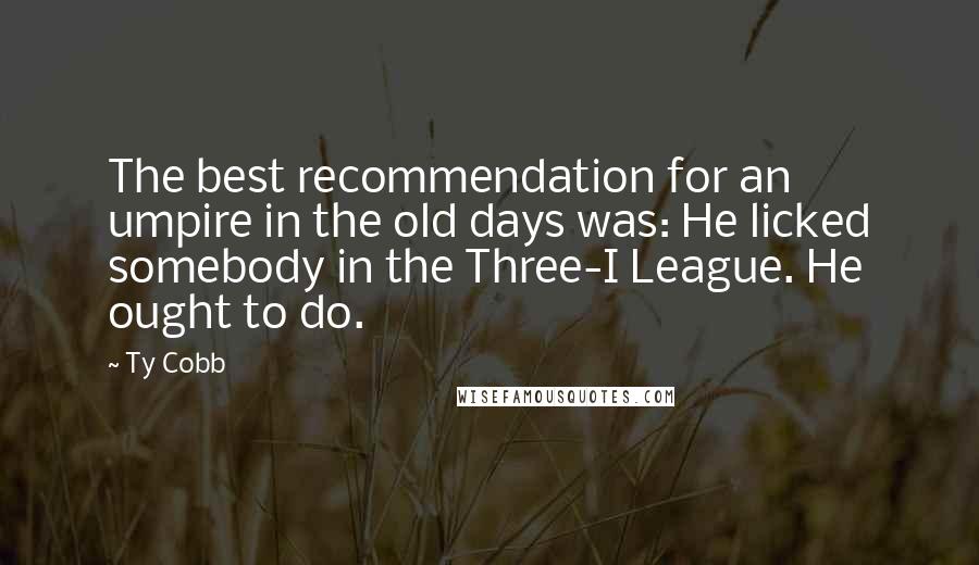 Ty Cobb Quotes: The best recommendation for an umpire in the old days was: He licked somebody in the Three-I League. He ought to do.