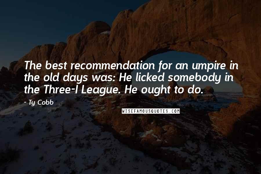 Ty Cobb Quotes: The best recommendation for an umpire in the old days was: He licked somebody in the Three-I League. He ought to do.