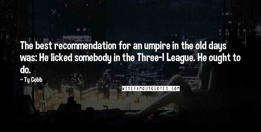 Ty Cobb Quotes: The best recommendation for an umpire in the old days was: He licked somebody in the Three-I League. He ought to do.