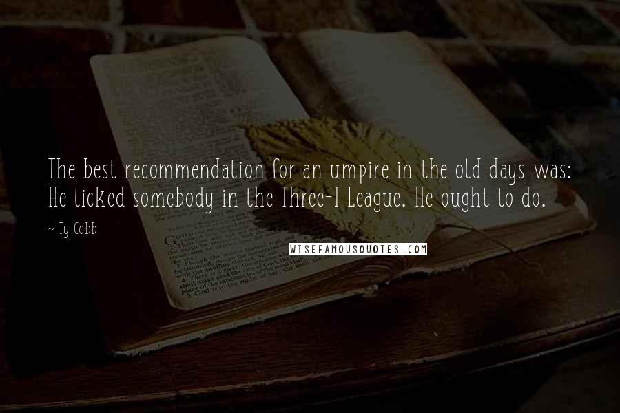 Ty Cobb Quotes: The best recommendation for an umpire in the old days was: He licked somebody in the Three-I League. He ought to do.