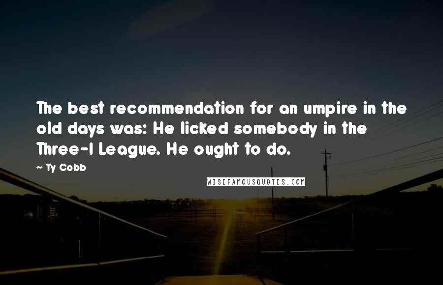 Ty Cobb Quotes: The best recommendation for an umpire in the old days was: He licked somebody in the Three-I League. He ought to do.