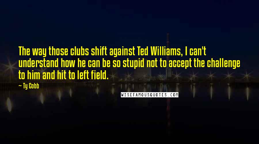 Ty Cobb Quotes: The way those clubs shift against Ted Williams, I can't understand how he can be so stupid not to accept the challenge to him and hit to left field.