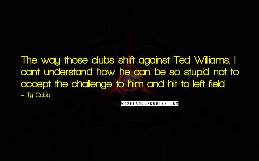 Ty Cobb Quotes: The way those clubs shift against Ted Williams, I can't understand how he can be so stupid not to accept the challenge to him and hit to left field.