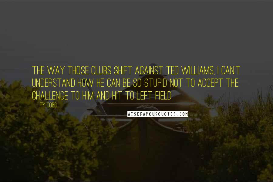 Ty Cobb Quotes: The way those clubs shift against Ted Williams, I can't understand how he can be so stupid not to accept the challenge to him and hit to left field.