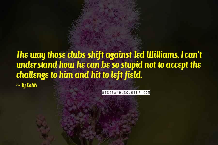 Ty Cobb Quotes: The way those clubs shift against Ted Williams, I can't understand how he can be so stupid not to accept the challenge to him and hit to left field.