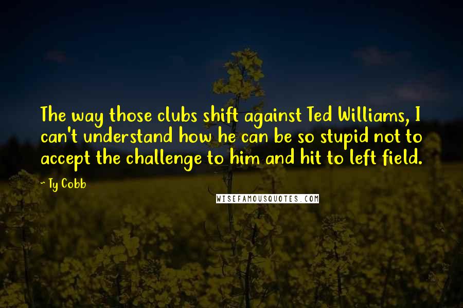 Ty Cobb Quotes: The way those clubs shift against Ted Williams, I can't understand how he can be so stupid not to accept the challenge to him and hit to left field.