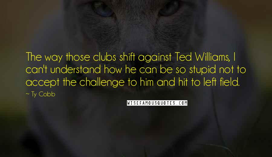Ty Cobb Quotes: The way those clubs shift against Ted Williams, I can't understand how he can be so stupid not to accept the challenge to him and hit to left field.