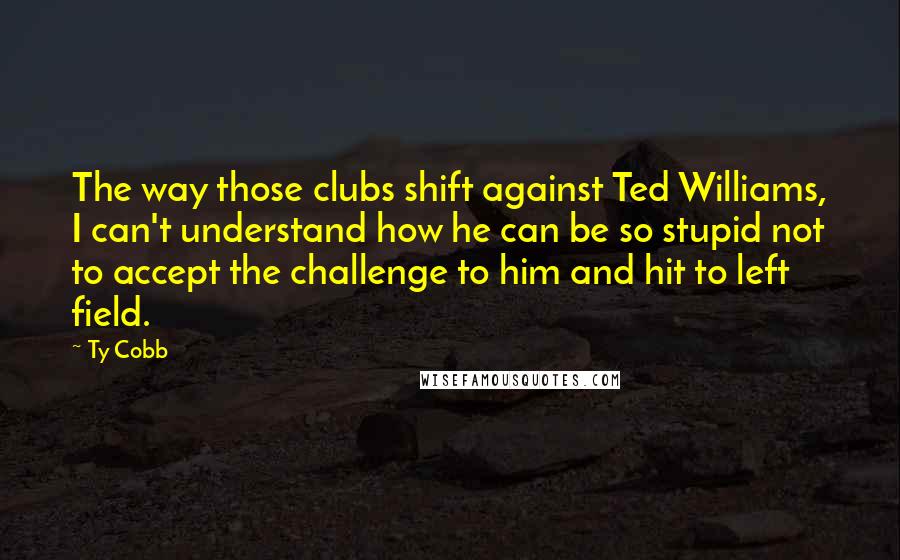 Ty Cobb Quotes: The way those clubs shift against Ted Williams, I can't understand how he can be so stupid not to accept the challenge to him and hit to left field.