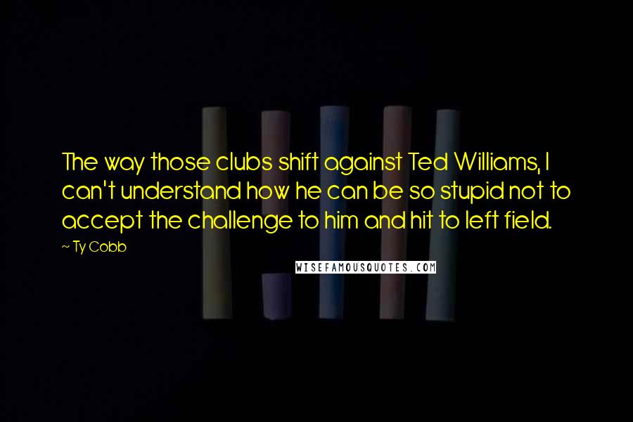 Ty Cobb Quotes: The way those clubs shift against Ted Williams, I can't understand how he can be so stupid not to accept the challenge to him and hit to left field.