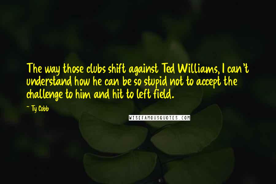 Ty Cobb Quotes: The way those clubs shift against Ted Williams, I can't understand how he can be so stupid not to accept the challenge to him and hit to left field.