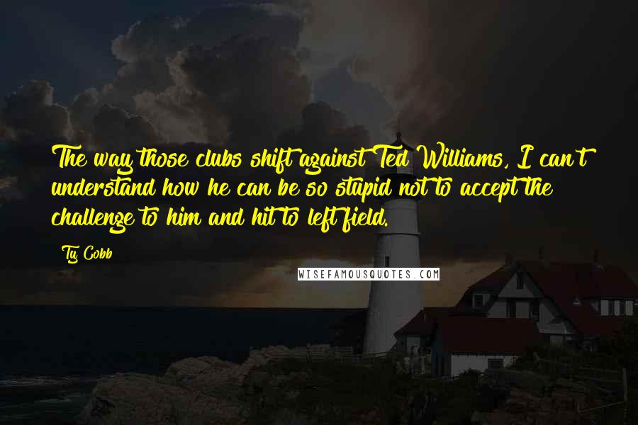 Ty Cobb Quotes: The way those clubs shift against Ted Williams, I can't understand how he can be so stupid not to accept the challenge to him and hit to left field.