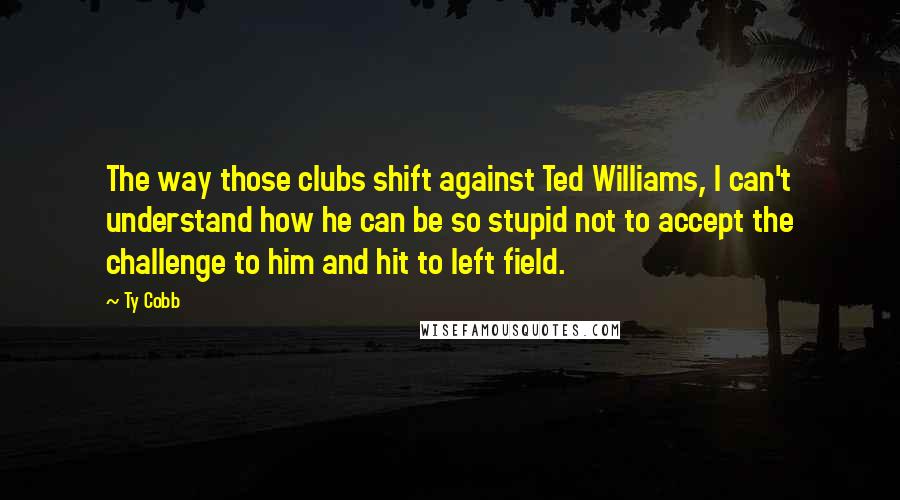 Ty Cobb Quotes: The way those clubs shift against Ted Williams, I can't understand how he can be so stupid not to accept the challenge to him and hit to left field.