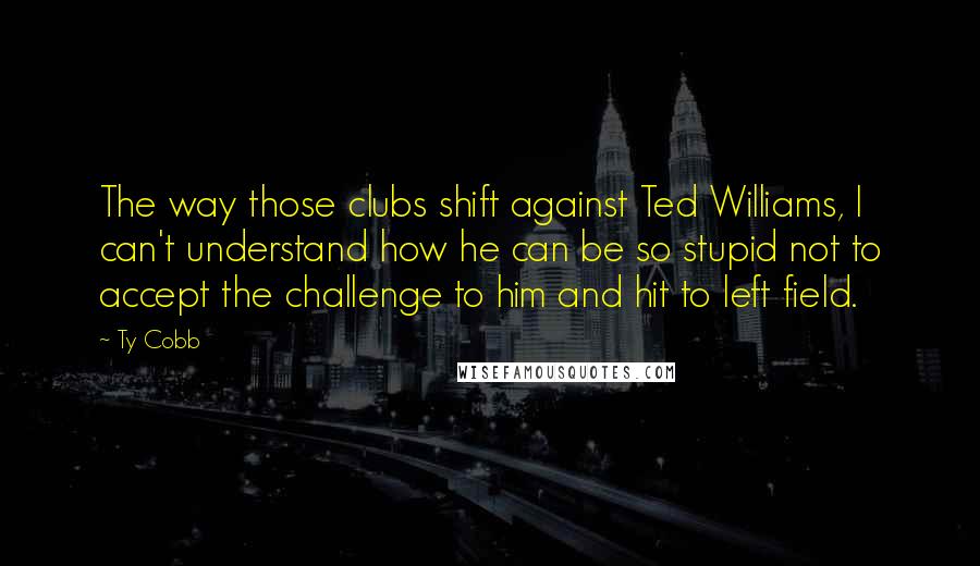 Ty Cobb Quotes: The way those clubs shift against Ted Williams, I can't understand how he can be so stupid not to accept the challenge to him and hit to left field.