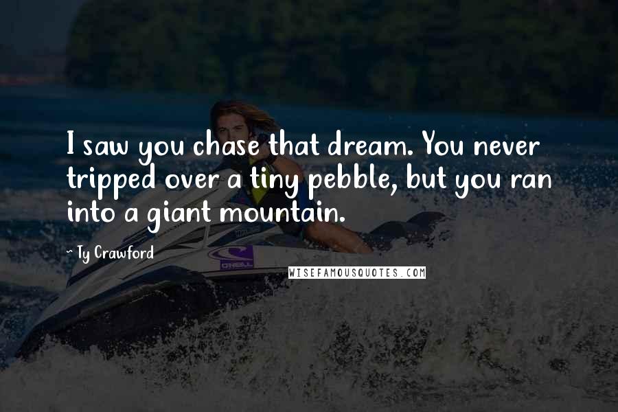 Ty Crawford Quotes: I saw you chase that dream. You never tripped over a tiny pebble, but you ran into a giant mountain.