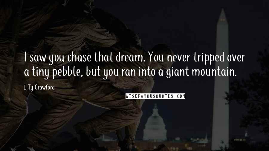 Ty Crawford Quotes: I saw you chase that dream. You never tripped over a tiny pebble, but you ran into a giant mountain.