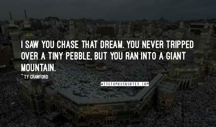 Ty Crawford Quotes: I saw you chase that dream. You never tripped over a tiny pebble, but you ran into a giant mountain.