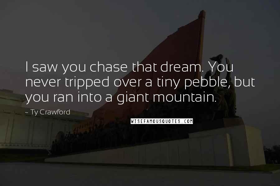 Ty Crawford Quotes: I saw you chase that dream. You never tripped over a tiny pebble, but you ran into a giant mountain.