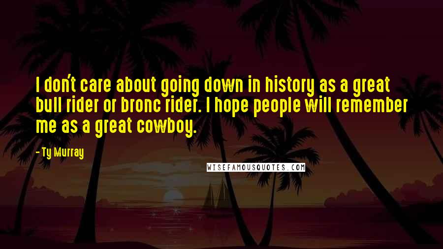 Ty Murray Quotes: I don't care about going down in history as a great bull rider or bronc rider. I hope people will remember me as a great cowboy.