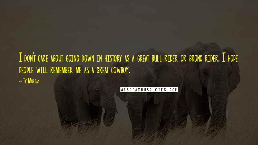Ty Murray Quotes: I don't care about going down in history as a great bull rider or bronc rider. I hope people will remember me as a great cowboy.