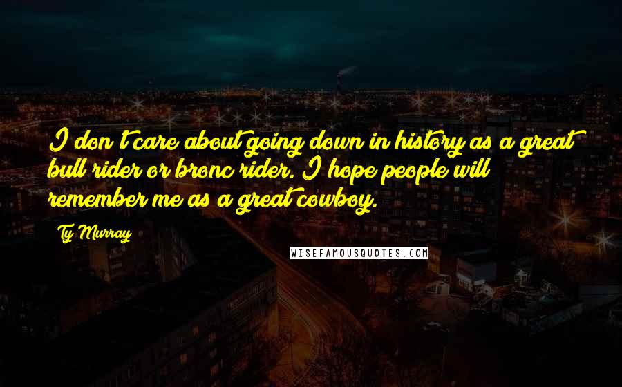 Ty Murray Quotes: I don't care about going down in history as a great bull rider or bronc rider. I hope people will remember me as a great cowboy.