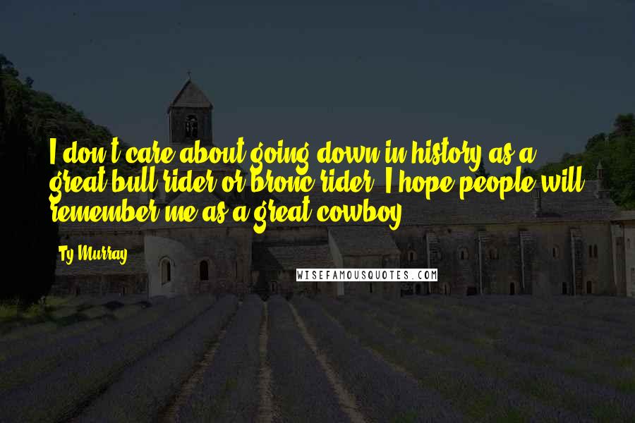Ty Murray Quotes: I don't care about going down in history as a great bull rider or bronc rider. I hope people will remember me as a great cowboy.