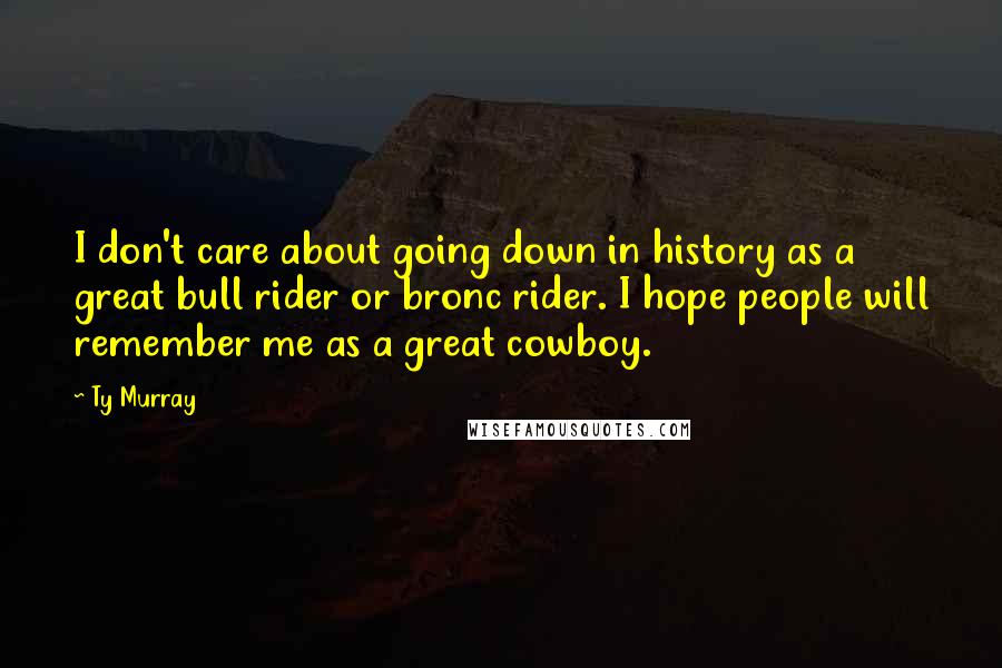 Ty Murray Quotes: I don't care about going down in history as a great bull rider or bronc rider. I hope people will remember me as a great cowboy.