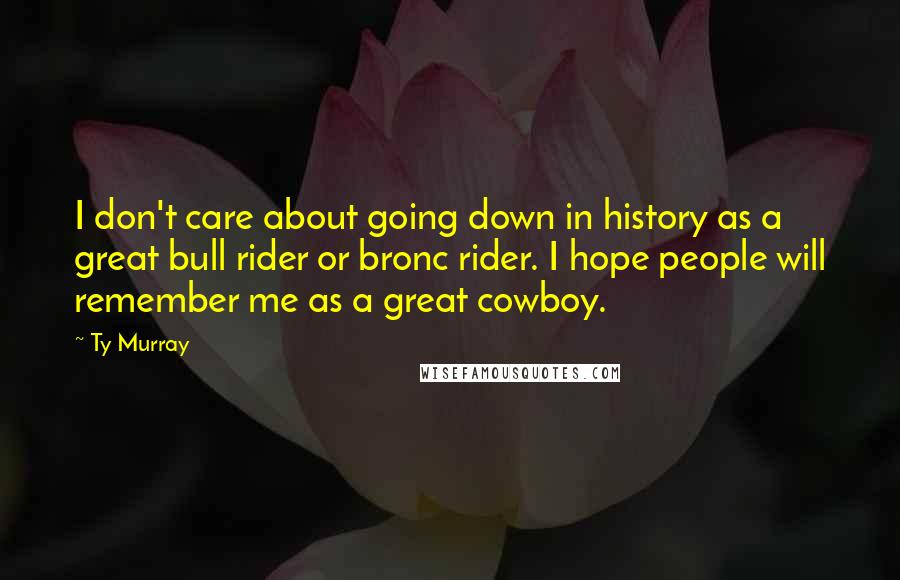 Ty Murray Quotes: I don't care about going down in history as a great bull rider or bronc rider. I hope people will remember me as a great cowboy.