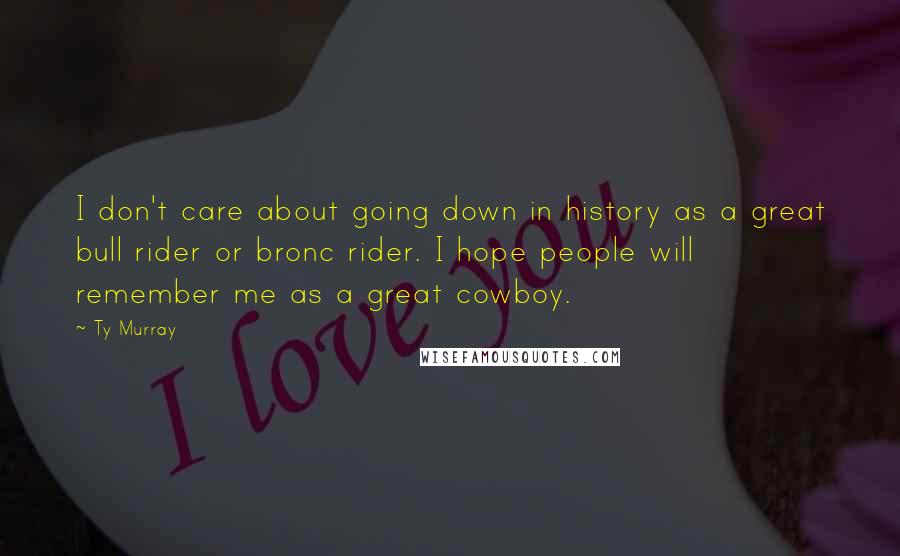 Ty Murray Quotes: I don't care about going down in history as a great bull rider or bronc rider. I hope people will remember me as a great cowboy.