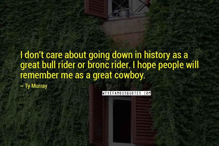 Ty Murray Quotes: I don't care about going down in history as a great bull rider or bronc rider. I hope people will remember me as a great cowboy.
