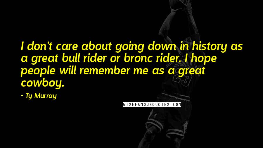 Ty Murray Quotes: I don't care about going down in history as a great bull rider or bronc rider. I hope people will remember me as a great cowboy.
