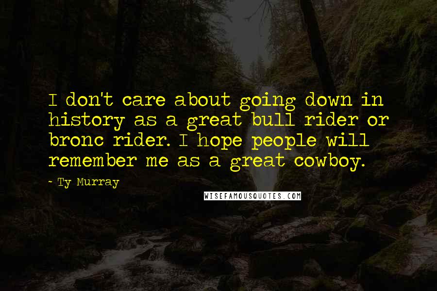 Ty Murray Quotes: I don't care about going down in history as a great bull rider or bronc rider. I hope people will remember me as a great cowboy.
