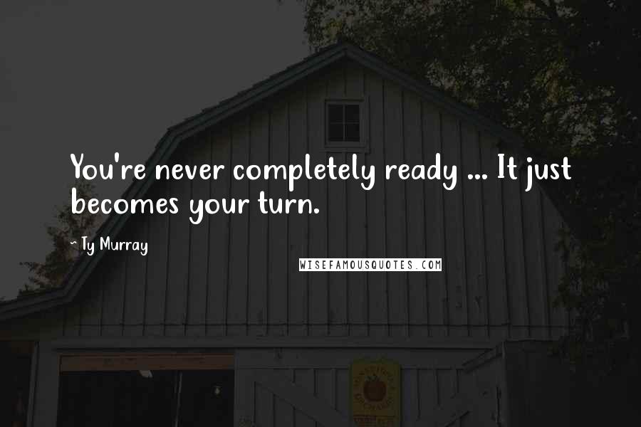 Ty Murray Quotes: You're never completely ready ... It just becomes your turn.