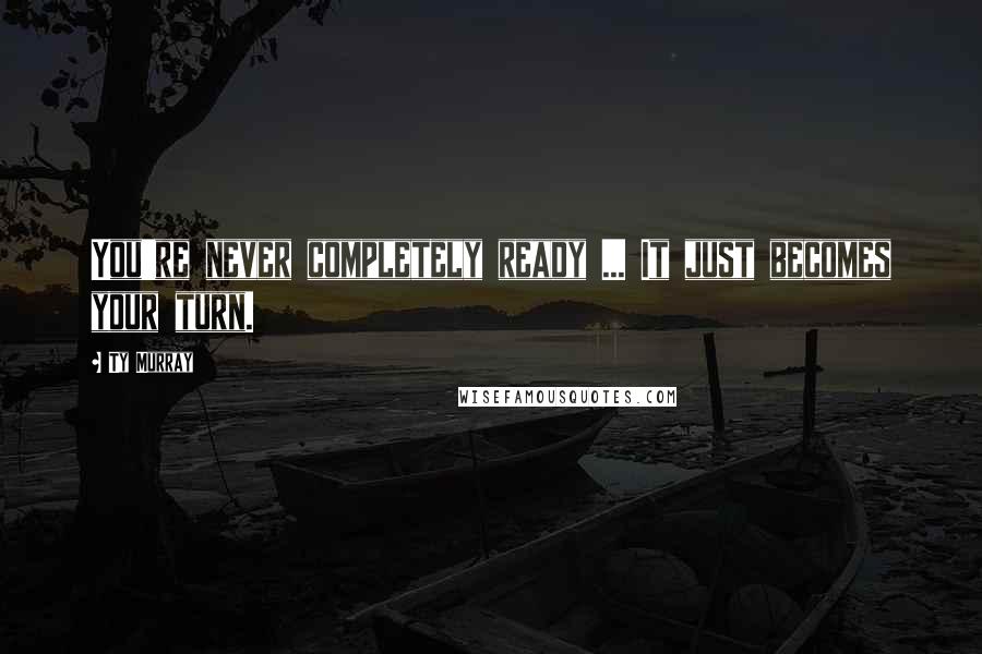 Ty Murray Quotes: You're never completely ready ... It just becomes your turn.