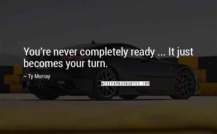 Ty Murray Quotes: You're never completely ready ... It just becomes your turn.