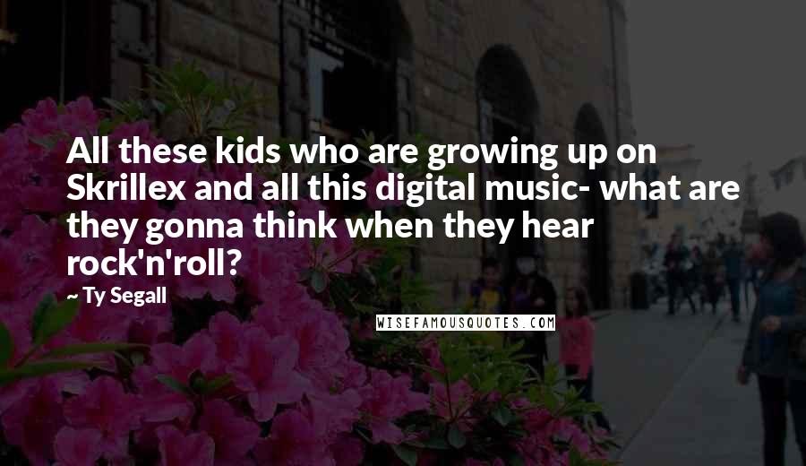 Ty Segall Quotes: All these kids who are growing up on Skrillex and all this digital music- what are they gonna think when they hear rock'n'roll?
