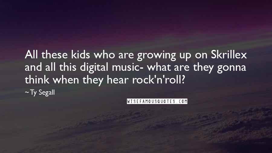 Ty Segall Quotes: All these kids who are growing up on Skrillex and all this digital music- what are they gonna think when they hear rock'n'roll?