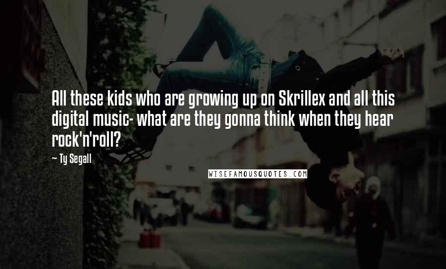 Ty Segall Quotes: All these kids who are growing up on Skrillex and all this digital music- what are they gonna think when they hear rock'n'roll?