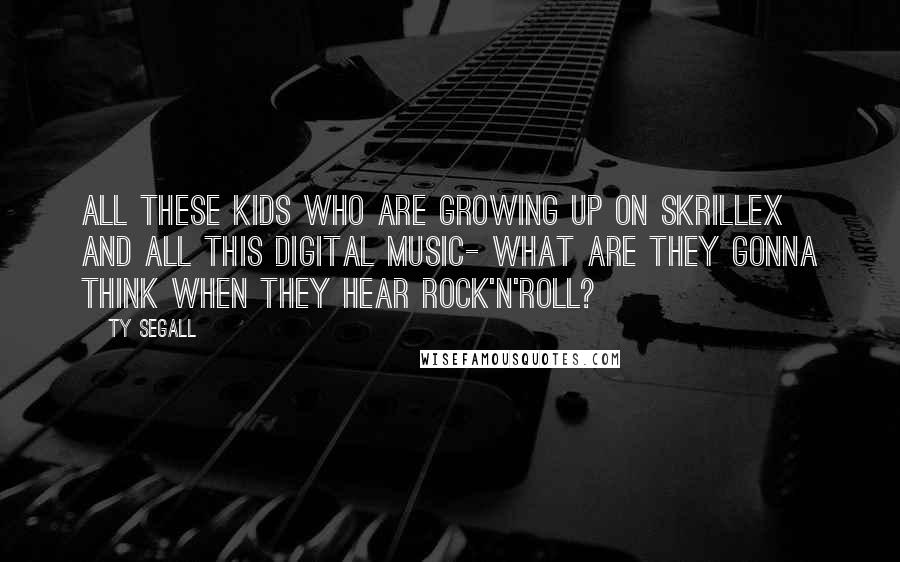 Ty Segall Quotes: All these kids who are growing up on Skrillex and all this digital music- what are they gonna think when they hear rock'n'roll?