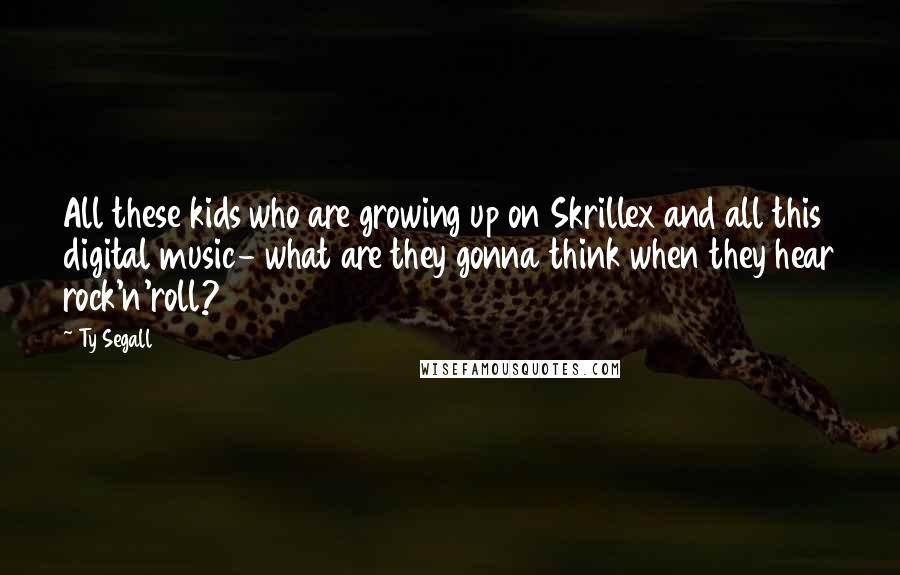 Ty Segall Quotes: All these kids who are growing up on Skrillex and all this digital music- what are they gonna think when they hear rock'n'roll?