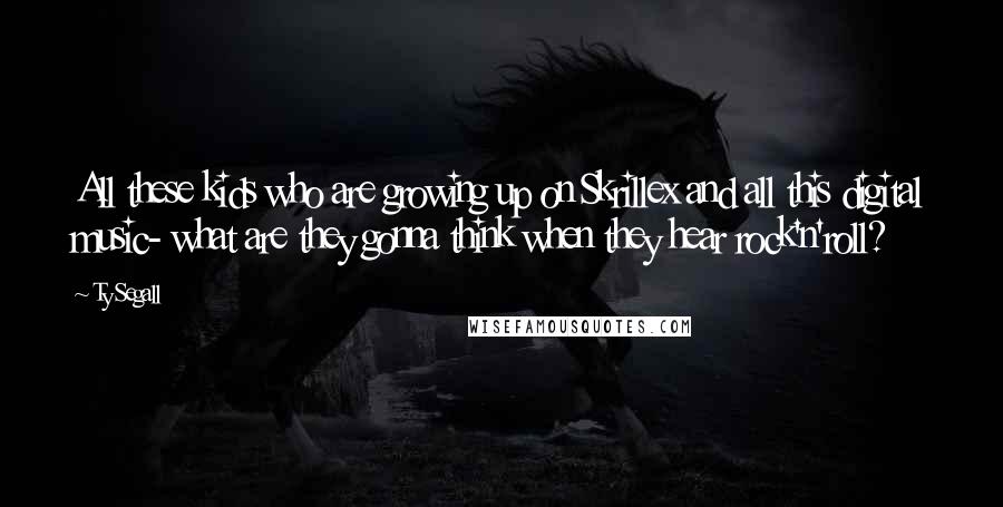 Ty Segall Quotes: All these kids who are growing up on Skrillex and all this digital music- what are they gonna think when they hear rock'n'roll?