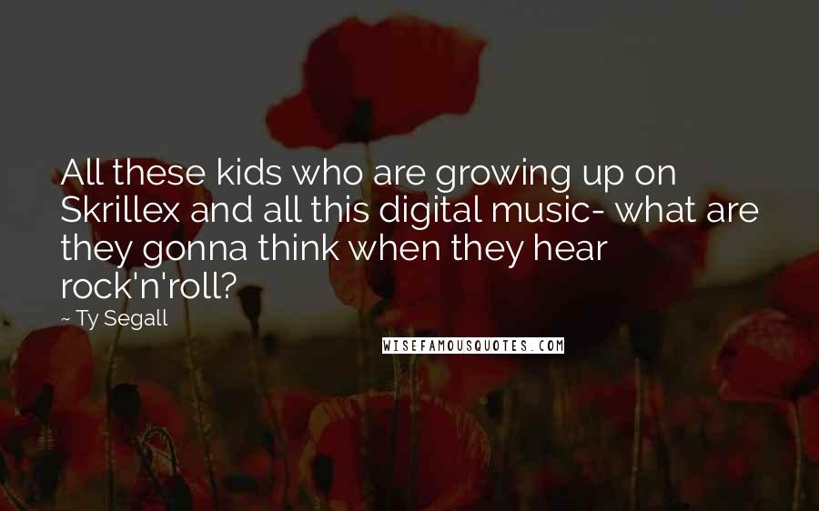 Ty Segall Quotes: All these kids who are growing up on Skrillex and all this digital music- what are they gonna think when they hear rock'n'roll?