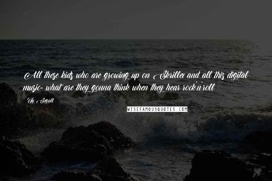 Ty Segall Quotes: All these kids who are growing up on Skrillex and all this digital music- what are they gonna think when they hear rock'n'roll?